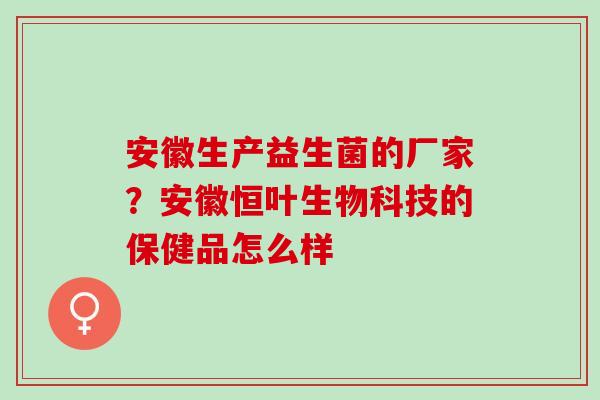安徽生产益生菌的厂家？安徽恒叶生物科技的保健品怎么样