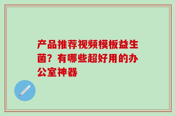 产品推荐视频模板益生菌？有哪些超好用的办公室神器