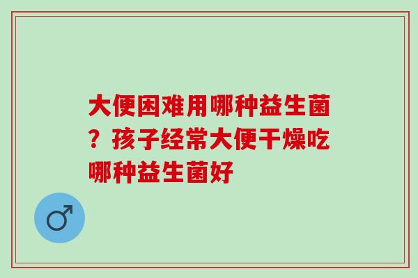 大便困难用哪种益生菌？孩子经常大便干燥吃哪种益生菌好