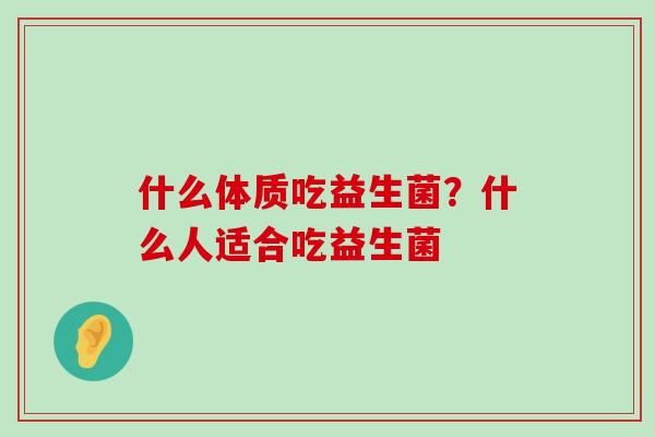什么体质吃益生菌?什么人适合吃益生菌 什么体质吃益生菌?什么人适合吃益生菌