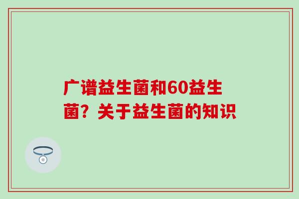 广谱益生菌和60益生菌？关于益生菌的知识