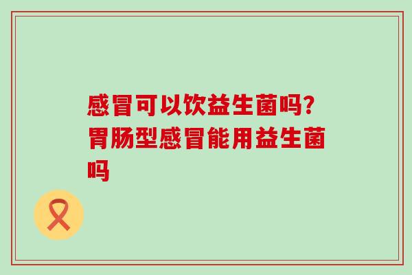 感冒可以饮益生菌吗？胃肠型感冒能用益生菌吗