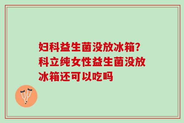 妇科益生菌没放冰箱？科立纯女性益生菌没放冰箱还可以吃吗