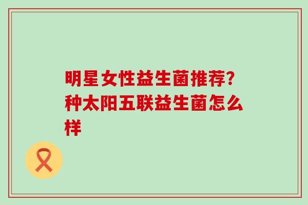明星女性益生菌推荐？种太阳五联益生菌怎么样