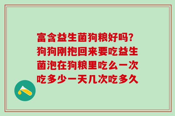 富含益生菌狗粮好吗?狗狗刚抱回来要吃益生菌泡在狗粮里吃么一次吃多少一天几次吃多久 富含益生菌狗粮好吗?狗狗刚抱回来要吃益生菌泡在狗粮里吃么一次吃多少一天几次吃多久