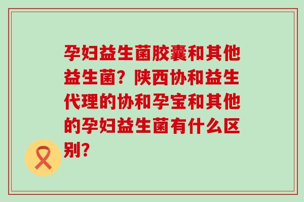 孕妇益生菌胶囊和其他益生菌？陕西协和益生代理的协和孕宝和其他的孕妇益生菌有什么区别？