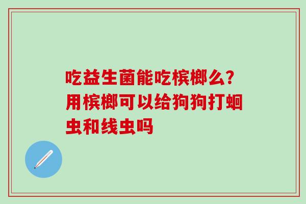 吃益生菌能吃槟榔么?用槟榔可以给狗狗打蛔虫和线虫吗 吃益生菌能吃槟榔么?用槟榔可以给狗狗打蛔虫和线虫吗