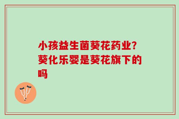 小孩益生菌葵花药业？葵化乐婴是葵花旗下的吗