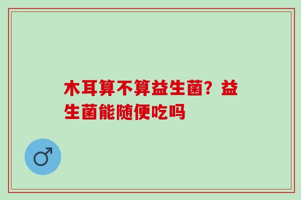 木耳算不算益生菌？益生菌能随便吃吗