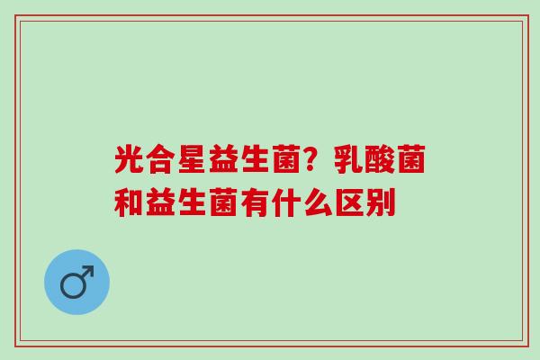 光合星益生菌?乳酸菌和益生菌有什么区别 光合星益生菌?乳酸菌和益生菌有什么区别