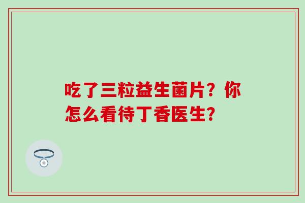 吃了三粒益生菌片？你怎么看待丁香医生？