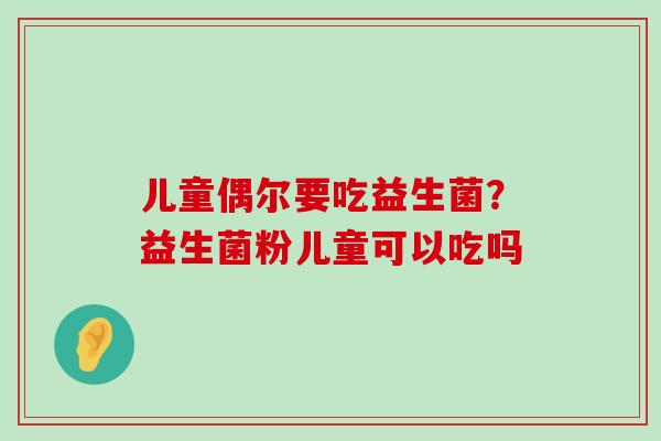 儿童偶尔要吃益生菌？益生菌粉儿童可以吃吗