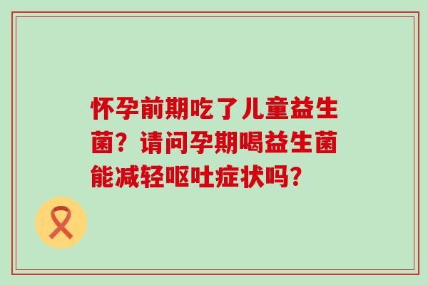 怀孕前期吃了儿童益生菌？请问孕期喝益生菌能减轻呕吐症状吗？
