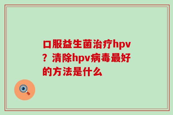 口服益生菌治疗hpv？清除hpv病毒最好的方法是什么