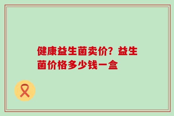 健康益生菌卖价？益生菌价格多少钱一盒