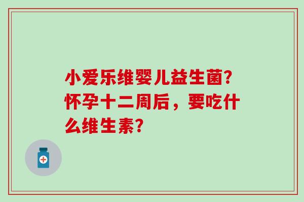 小爱乐维婴儿益生菌?怀孕十二周后,要吃什么维生素? 小爱乐维婴儿益生菌?怀孕十二周后,要吃什么维生素?