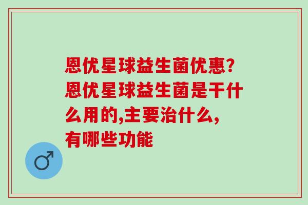 恩优星球益生菌优惠？恩优星球益生菌是干什么用的,主要治什么,有哪些功能