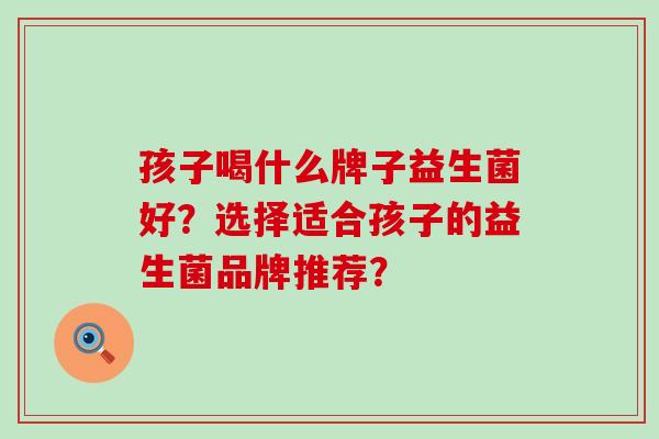 孩子喝什么牌子益生菌好？选择适合孩子的益生菌品牌推荐？