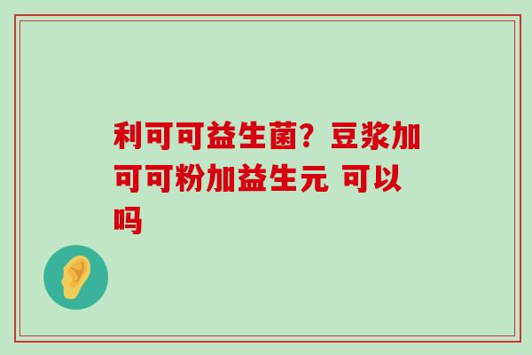 利可可益生菌?豆浆加可可粉加益生元 可以吗 利可可益生菌?豆浆加可可粉加益生元 可以吗