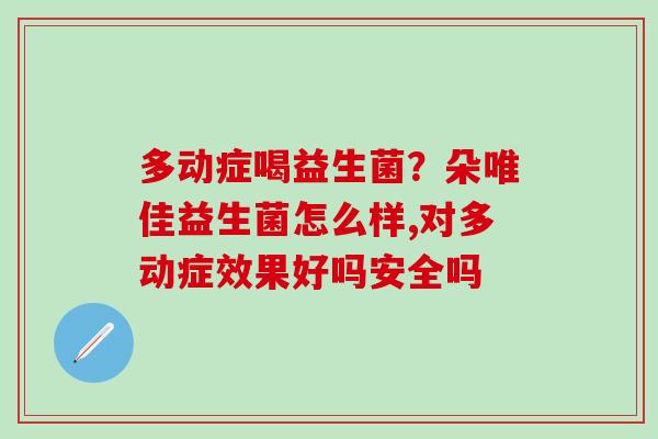 多动症喝益生菌?朵唯佳益生菌怎么样,对多动症效果好吗安全吗 多动症喝益生菌?朵唯佳益生菌怎么样,对多动症效果好吗安全吗