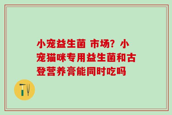 小宠益生菌 市场?小宠猫咪专用益生菌和古登营养膏能同时吃吗 小宠益生菌 市场?小宠猫咪专用益生菌和古登营养膏能同时吃吗