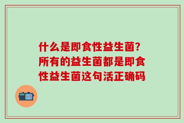 什么是即食性益生菌?所有的益生菌都是即食性益生菌这句活正确码 什么是即食性益生菌?所有的益生菌都是即食性益生菌这句活正确码