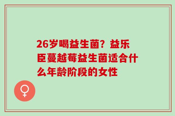26岁喝益生菌？益乐臣蔓越莓益生菌适合什么年龄阶段的女性
