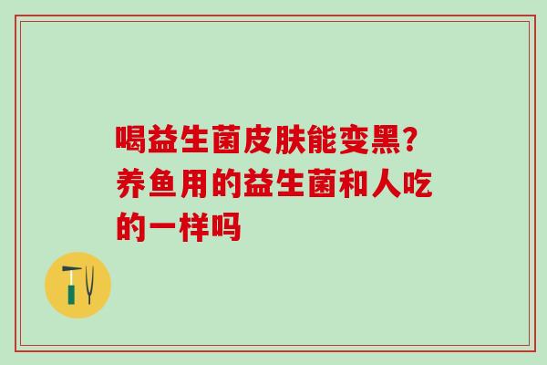 喝益生菌皮肤能变黑？养鱼用的益生菌和人吃的一样吗