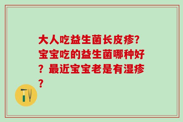 大人吃益生菌长皮疹?宝宝吃的益生菌哪种好?近宝宝老是有? 大人吃益生菌长皮疹?宝宝吃的益生菌哪种好?近宝宝老是有?
