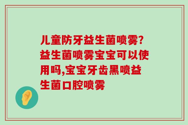 儿童防牙益生菌喷雾？益生菌喷雾宝宝可以使用吗,宝宝牙齿黑喷益生菌口腔喷雾