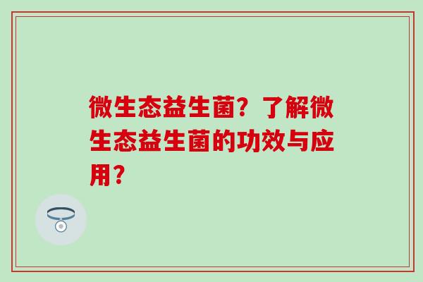 微生态益生菌?了解微生态益生菌的功效与应用? 微生态益生菌?了解微生态益生菌的功效与应用?