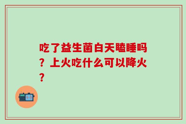 吃了益生菌白天瞌睡吗？上火吃什么可以降火？