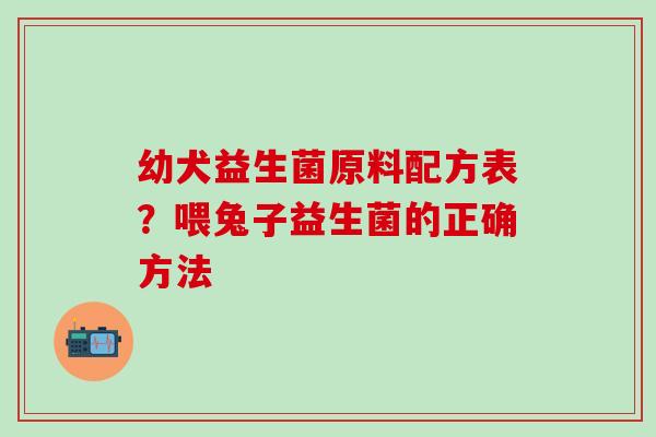 幼犬益生菌原料配方表?喂兔子益生菌的正确方法 幼犬益生菌原料配方表?喂兔子益生菌的正确方法