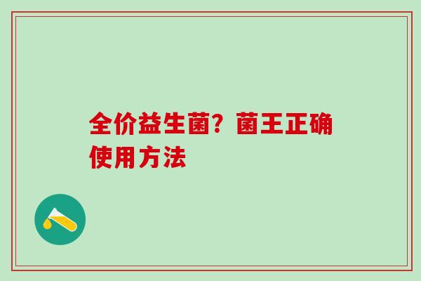 全价益生菌?菌王正确使用方法 全价益生菌?菌王正确使用方法