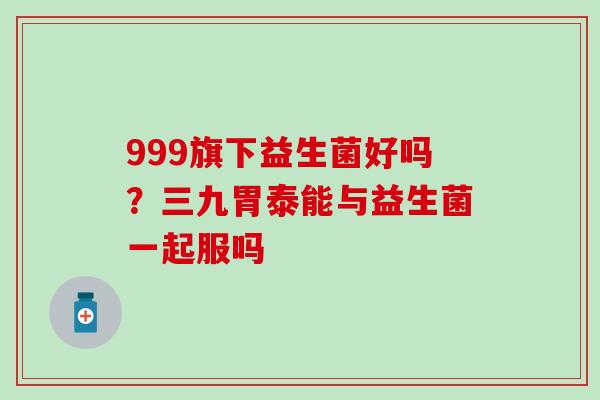 999旗下益生菌好吗？三九胃泰能与益生菌一起服吗