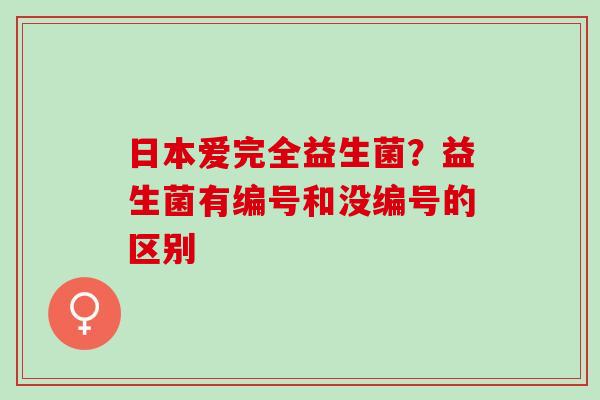 日本爱完全益生菌?益生菌有编号和没编号的区别 日本爱完全益生菌?益生菌有编号和没编号的区别