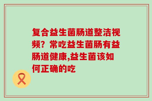 复合益生菌肠道整洁视频?常吃益生菌肠有益肠道健康,益生菌该如何正确的吃 复合益生菌肠道整洁视频?常吃益生菌肠有益肠道健康,益生菌该如何正确的吃