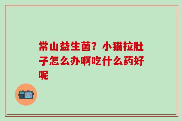 常山益生菌？小猫拉肚子怎么办啊吃什么药好呢