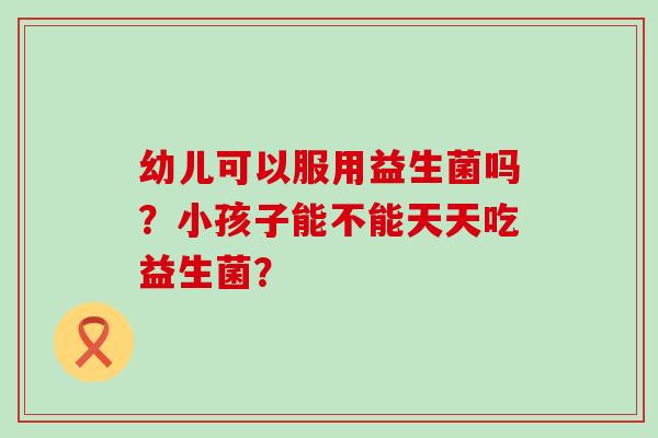 幼儿可以服用益生菌吗？小孩子能不能天天吃益生菌？