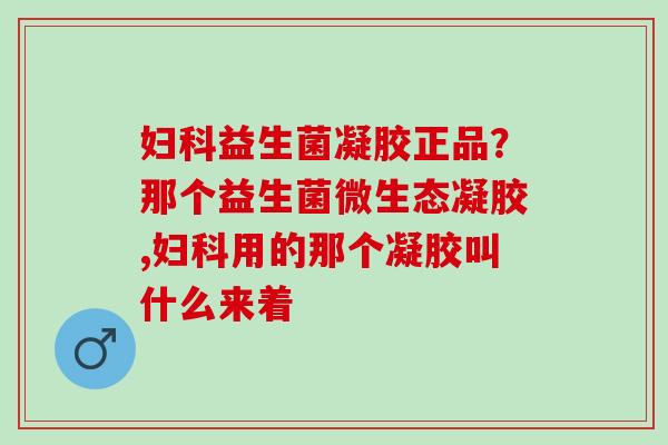 益生菌凝胶正品？那个益生菌微生态凝胶,用的那个凝胶叫什么来着