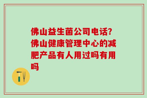 佛山益生菌公司电话?佛山健康管理中心的产品有人用过吗有用吗 佛山益生菌公司电话?佛山健康管理中心的产品有人用过吗有用吗