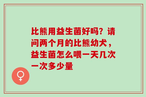 比熊用益生菌好吗？请问两个月的比熊幼犬，益生菌怎么喂一天几次一次多少量
