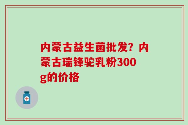 内蒙古益生菌批发?内蒙古瑞锋驼乳粉300g的价格 内蒙古益生菌批发?内蒙古瑞锋驼乳粉300g的价格