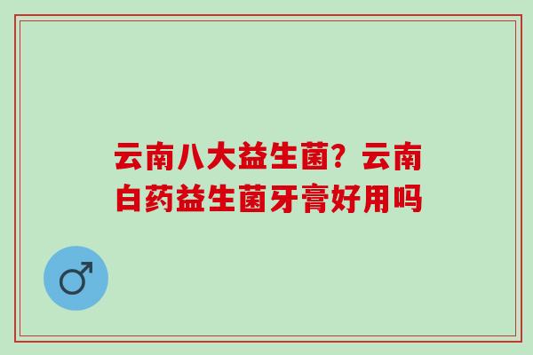 云南八大益生菌?云南白药益生菌牙膏好用吗 云南八大益生菌?云南白药益生菌牙膏好用吗