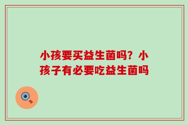 小孩要买益生菌吗?小孩子有必要吃益生菌吗 小孩要买益生菌吗?小孩子有必要吃益生菌吗