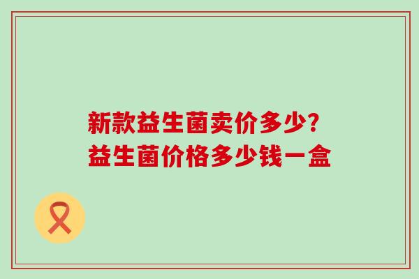 新款益生菌卖价多少？益生菌价格多少钱一盒