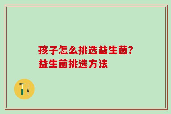 孩子怎么挑选益生菌？益生菌挑选方法