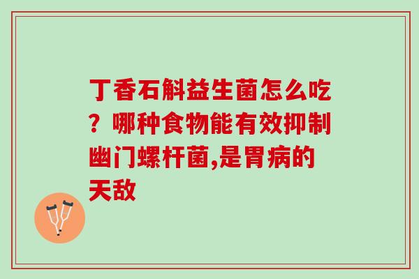丁香石斛益生菌怎么吃？哪种食物能有效抑制幽门螺杆菌,是胃的天敌