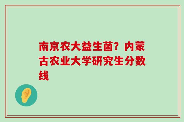 南京农大益生菌？内蒙古农业大学研究生分数线