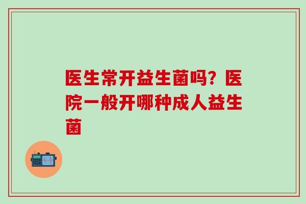 医生常开益生菌吗？医院一般开哪种成人益生菌
